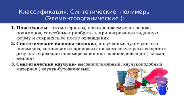 Классификация. Синтетические полимеры (Элементоорганические ): Пластмассы - это материалы, изготавливаемые на основе полимеров, способные приобретать при нагревании заданную форму и сохранять ее после охлаждения Синтетические волокна-волокна , полученные путем синтеза полимеров, состоящих из природных низкомолекулярных веществ в результате реакции полимеризации или поликонденсации ( лавсан, нейлон) Синтетические каучуки-  высокополимерный, каучукоподобный материал ( каучук-бутодиеновый)  