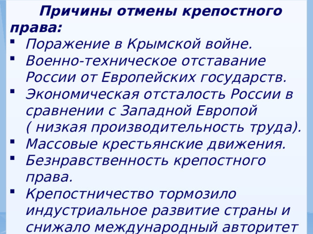  Причины отмены крепостного права: Поражение в Крымской войне. Военно-техническое отставание России от Европейских государств. Экономическая отсталость России в сравнении с Западной Европой ( низкая производительность труда). Массовые крестьянские движения. Безнравственность крепостного права. Крепостничество тормозило индустриальное развитие страны и снижало международный авторитет России. 