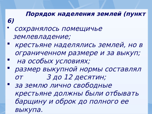  Порядок наделения землей (пункт 6)  сохранялось помещичье землевладение; крестьяне наделялись землей, но в ограниченном размере и за выкуп;  на особых условиях; размер выкупной нормы составлял от 3 до 12 десятин; за землю лично свободные крестьяне должны были отбывать барщину и оброк до полного ее выкупа. 
