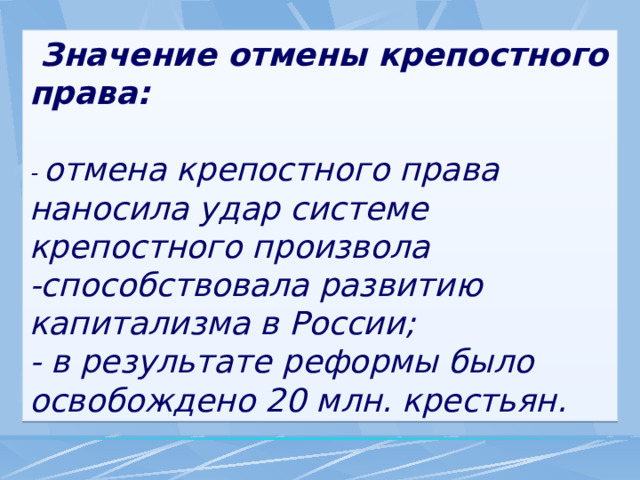  Значение отмены крепостного права:  - отмена крепостного права наносила удар системе крепостного произвола -способствовала развитию капитализма в России; - в результате реформы было освобождено 20 млн. крестьян. 