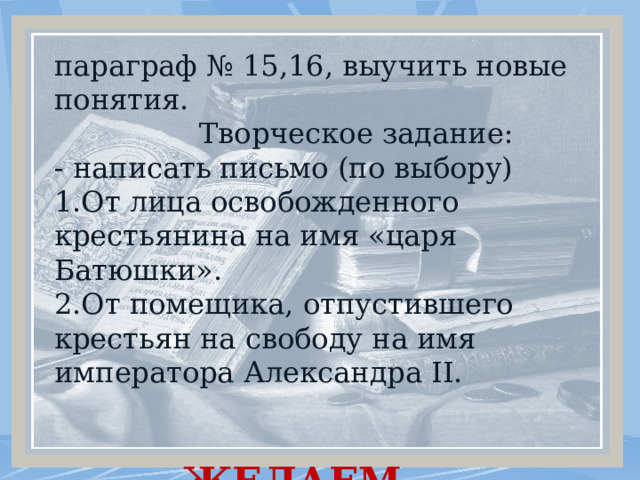 параграф № 15,16, выучить новые понятия.  Творческое задание: - написать письмо (по выбору) 1.От лица освобожденного крестьянина на имя «царя Батюшки». 2.От помещика, отпустившего крестьян на свободу на имя императора Александра II.  ЖЕЛАЕМ УДАЧИ! . 