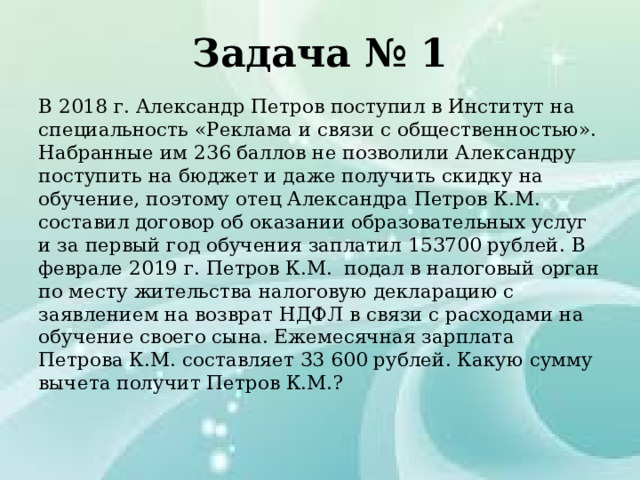 Задача № 1 В 2018 г. Александр Петров поступил в Институт на специальность «Реклама и связи с общественностью». Набранные им 236 баллов не позволили Александру поступить на бюджет и даже получить скидку на обучение, поэтому отец Александра Петров К.М. составил договор об оказании образовательных услуг и за первый год обучения заплатил 153700 рублей. В феврале 2019 г. Петров К.М. подал в налоговый орган по месту жительства налоговую декларацию с заявлением на возврат НДФЛ в связи с расходами на обучение своего сына. Ежемесячная зарплата Петрова К.М. составляет 33 600 рублей. Какую сумму вычета получит Петров К.М.? 