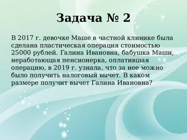 Задача № 2 В 2017 г. девочке Маше в частной клинике была сделана пластическая операция стоимостью 25000 рублей. Галина Ивановна, бабушка Маши, неработающая пенсионерка, оплатившая операцию, в 2019 г. узнала, что за нее можно было получить налоговый вычет. В каком размере получит вычет Галина Ивановна? 
