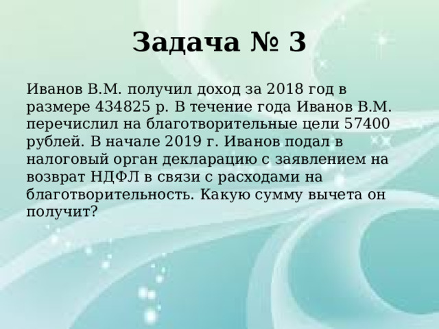 Задача № 3 Иванов В.М. получил доход за 2018 год в размере 434825 р. В течение года Иванов В.М. перечислил на благотворительные цели 57400 рублей. В начале 2019 г. Иванов подал в налоговый орган декларацию с заявлением на возврат НДФЛ в связи с расходами на благотворительность. Какую сумму вычета он получит? 