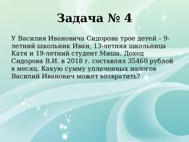 Задача № 4 У Василия Ивановича Сидорова трое детей – 9-летний школьник Иван, 13-летняя школьница Катя и 19-летний студент Миша. Доход Сидорова В.И. в 2018 г. составлял 35460 рублей в месяц. Какую сумму уплаченных налогов Василий Иванович может возвратить? 