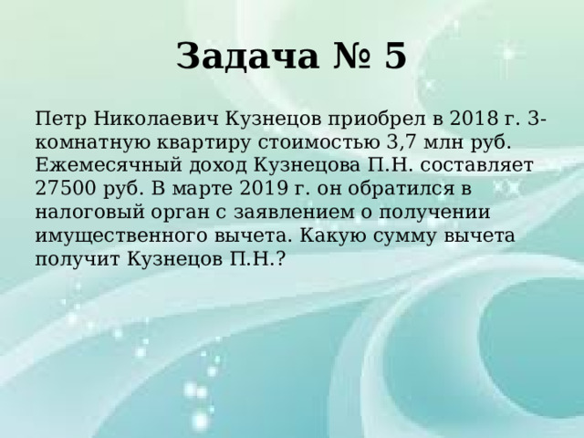 Задача № 5 Петр Николаевич Кузнецов приобрел в 2018 г. 3-комнатную квартиру стоимостью 3,7 млн руб. Ежемесячный доход Кузнецова П.Н. составляет 27500 руб. В марте 2019 г. он обратился в налоговый орган с заявлением о получении имущественного вычета. Какую сумму вычета получит Кузнецов П.Н.? 