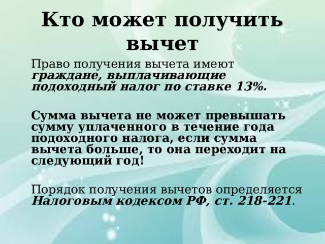 Кто может получить вычет  Право получения вычета имеют граждане, выплачивающие подоходный налог по ставке 13%.   Сумма вычета не может превышать сумму уплаченного в течение года подоходного налога, если сумма вычета больше, то она переходит на следующий год!   Порядок получения вычетов определяется Налоговым кодексом РФ, ст. 218-221 . 