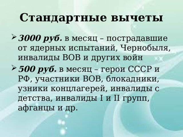 Стандартные вычеты 3000 руб. в месяц – пострадавшие от ядерных испытаний, Чернобыля, инвалиды ВОВ и других войн 500 руб. в месяц – герои СССР и РФ, участники ВОВ, блокадники, узники концлагерей, инвалиды с детства, инвалиды I и II групп, афганцы и др. 