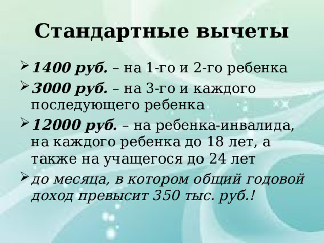 Стандартные вычеты 1400 руб. – на 1-го и 2-го ребенка 3000 руб. – на 3-го и каждого последующего ребенка 12000 руб. – на ребенка-инвалида, на каждого ребенка до 18 лет, а также на учащегося до 24 лет до месяца, в котором общий годовой доход превысит 350 тыс. руб.! 