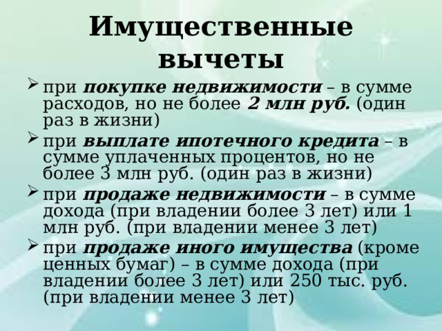 Имущественные вычеты при покупке недвижимости – в сумме расходов, но не более 2 млн руб. (один раз в жизни) при выплате ипотечного кредита – в сумме уплаченных процентов, но не более 3 млн руб. (один раз в жизни) при продаже недвижимости – в сумме дохода (при владении более 3 лет) или 1 млн руб. (при владении менее 3 лет) при продаже иного имущества (кроме ценных бумаг) – в сумме дохода (при владении более 3 лет) или 250 тыс. руб. (при владении менее 3 лет) 