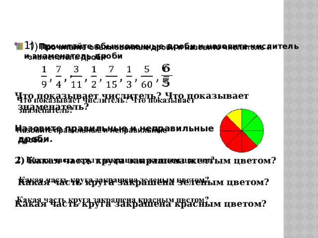 1) Прочитайте обыкновенные дроби и назовите числитель и знаменатель дроби       , Что показывает числитель? Что показывает  знаменатель?  Назовите правильные и неправильные  дроби.  2) Какая часть круга закрашена желтым цветом?      Какая часть круга закрашена зеленым цветом?    Какая часть круга закрашена красным цветом?    