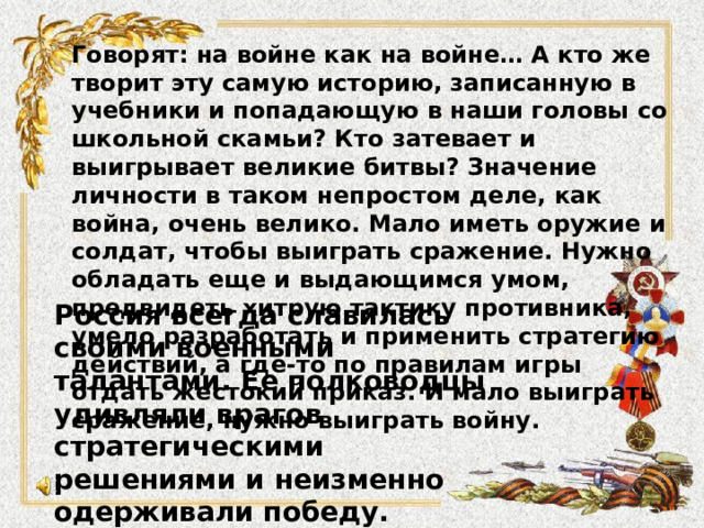 Говорят: на войне как на войне… А кто же творит эту самую историю, записанную в учебники и попадающую в наши головы со школьной скамьи? Кто затевает и выигрывает великие битвы? Значение личности в таком непростом деле, как война, очень велико. Мало иметь оружие и солдат, чтобы выиграть сражение. Нужно обладать еще и выдающимся умом, предвидеть хитрую тактику противника, умело разработать и применить стратегию действий, а где-то по правилам игры отдать жестокий приказ. И мало выиграть сражение, нужно выиграть войну. Россия всегда славилась своими военными талантами. Ее полководцы удивляли врагов стратегическими решениями и неизменно одерживали победу. Герои, примеры мужества и недюжинного ума – русские полководцы 