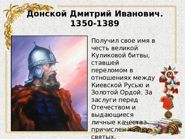 Донской Дмитрий Иванович.  1350-1389 Получил свое имя в честь великой Куликовой битвы, ставшей переломом в отношениях между Киевской Русью и Золотой Ордой. За заслуги перед Отечеством и выдающиеся личные качества причислен к лику святых. 