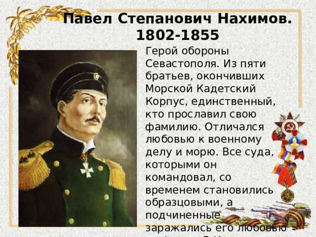 Павел Степанович Нахимов.  1802-1855 Герой обороны Севастополя. Из пяти братьев, окончивших Морской Кадетский Корпус, единственный, кто прославил свою фамилию. Отличался любовью к военному делу и морю. Все суда, которыми он командовал, со временем становились образцовыми, а подчиненные заражались его любовью ко флоту. В Крымскую войну, командуя эскадрой, разгромил турецкий флот в Синопском сражении. 