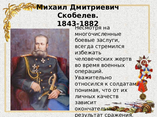 Михаил Дмитриевич Скобелев.  1843-1882 Несмотря на многочисленные боевые заслуги, всегда стремился избежать человеческих жертв во время военных операций. Уважительно относился к солдатам, понимая, что от их личных качеств зависит окончательный результат сражения. За личные качества, а также за командование в белоснежном мундире и на белоснежном коне, назван «белым генералом».  