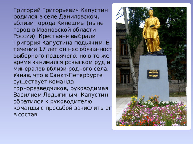   Григорий Григорьевич Капустин родился в селе Даниловском, вблизи города Кинешмы (ныне город в Ивановской области России). Крестьяне выбрали Григория Капустина подьячим. В течении 17 лет он нес обязанности выборного подьячего, но в то же время занимался розыском руд и минералов вблизи родного села. Узнав, что в Санкт-Петербурге существует команда горноразведчиков, руководимая Василием Лодыгиным, Капустин обратился к руководителю команды с просьбой зачислить его в состав.   