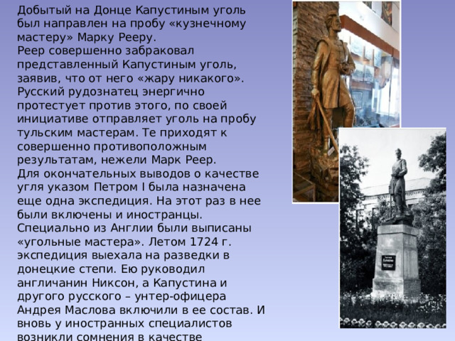 Добытый на Донце Капустиным уголь был направлен на пробу «кузнечному мастеру» Марку Рееру.  Реер совершенно забраковал представленный Капустиным уголь, заявив, что от него «жару никакого».  Русский рудознатец энергично протестует против этого, по своей инициативе отправляет уголь на пробу тульским мастерам. Те приходят к совершенно противоположным результатам, нежели Марк Реер.  Для окончательных выводов о качестве угля указом Петром I была назначена еще одна экспедиция. На этот раз в нее были включены и иностранцы. Специально из Англии были выписаны «угольные мастера». Летом 1724 г. экспедиция выехала на разведки в донецкие степи. Ею руководил англичанин Никсон, а Капустина и другого русского – унтер-офицера Андрея Маслова включили в ее состав. И вновь у иностранных специалистов возникли сомнения в качестве донецкого угля. Вновь Капустину пришлось спорить, защищать свои исследования, добиваться назначения ревизии работ Никсона и его спутников…   