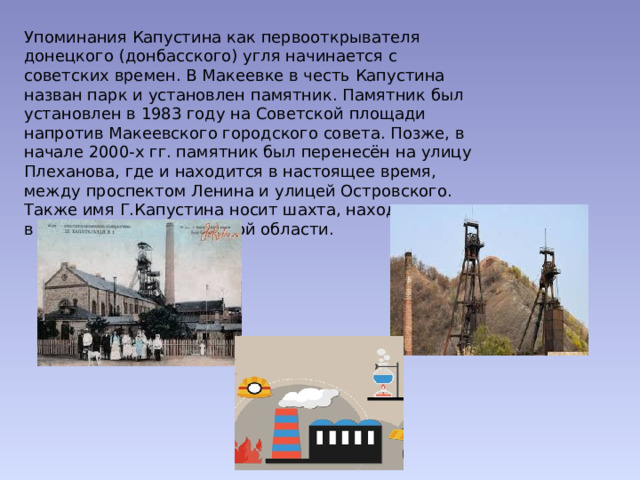 Упоминания Капустина как первооткрывателя донецкого (донбасского) угля начинается с советских времен. В Макеевке в честь Капустина назван парк и установлен памятник. Памятник был установлен в 1983 году на Советской площади напротив Макеевского городского совета. Позже, в начале 2000-х гг. памятник был перенесён на улицу Плеханова, где и находится в настоящее время, между проспектом Ленина и улицей Островского. Также имя Г.Капустина носит шахта, находящаяся в г. Лисичанске, Луганской области. 