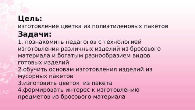 Цель: изготовление цветка из полиэтиленовых пакетов Задачи: 1. познакомить педагогов с технологией изготовления различных изделий из бросового материала и богатым разнообразием видов готовых изделий 2.обучить основам изготовления изделий из мусорных пакетов 3.изготовить цветок из пакета 4.формировать интерес к изготовлению предметов из бросового материала 