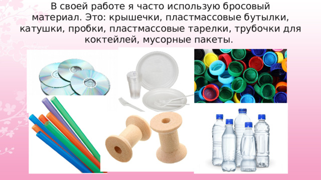 В своей работе я часто использую бросовый материал. Это: крышечки, пластмассовые бутылки, катушки, пробки, пластмассовые тарелки, трубочки для коктейлей, мусорные пакеты.  