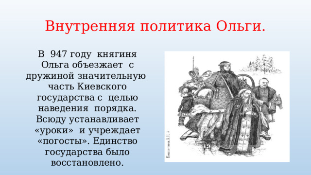 Внутренняя политика Ольги. В 947 году княгиня Ольга объезжает с дружиной значительную часть Киевского государства с целью наведения порядка. Всюду устанавливает «уроки» и учреждает «погосты». Единство государства было восстановлено. 