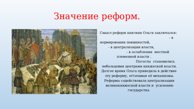 Значение реформ. Смысл реформ княгини Ольги заключался: - в нормировании повинностей, - в централизации власти, - в ослаблении местной племенной власти . Погосты становились небольшими центрами княжеской власти. Долгое время Ольга приводила в действие эту реформу, оттачивая её механизмы. Реформа содействовала централизации великокняжеской власти и усилению государства. 