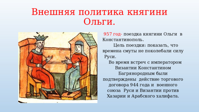 Внешняя политика княгини Ольги. 957 год- поездка княгини Ольги в Константинополь. Цель поездки: показать, что времена смуты не поколебали силу Руси. Во время встреч с императором Византии Константином Багрянородным были подтверждены действие торгового договора 944 года и военного союза Руси и Византии против Хазарии и Арабского халифата. 