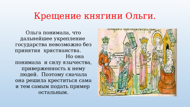 Крещение княгини Ольги. Ольга понимала, что дальнейшее укрепление государства невозможно без принятия христианства. Но она понимала и силу язычества, приверженность к нему людей. Поэтому сначала она решила креститься сама и тем самым подать пример остальным. 