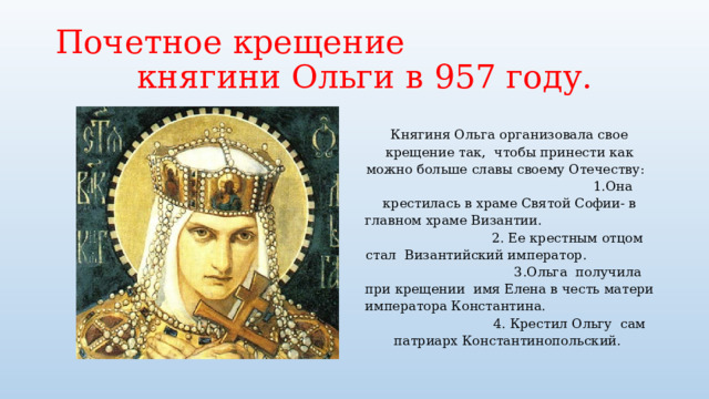 Почетное крещение княгини Ольги в 957 году. Княгиня Ольга организовала свое крещение так, чтобы принести как можно больше славы своему Отечеству: 1.Она крестилась в храме Святой Софии- в главном храме Византии. 2. Ее крестным отцом стал Византийский император. 3.Ольга получила при крещении имя Елена в честь матери императора Константина. 4. Крестил Ольгу сам патриарх Константинопольский. 