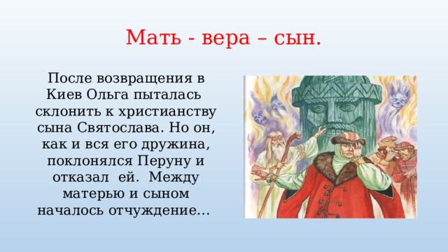 Мать - вера – сын. После возвращения в Киев Ольга пыталась склонить к христианству сына Святослава. Но он, как и вся его дружина, поклонялся Перуну и отказал ей. Между матерью и сыном началось отчуждение… 