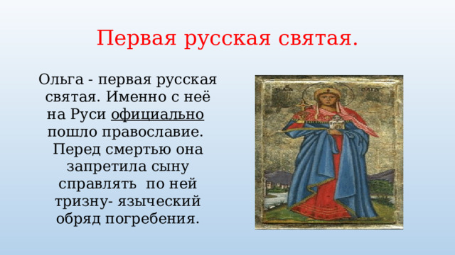 Первая русская святая. Ольга - первая русская святая. Именно с неё на Руси официально пошло православие. Перед смертью она запретила сыну справлять по ней тризну- языческий обряд погребения. 