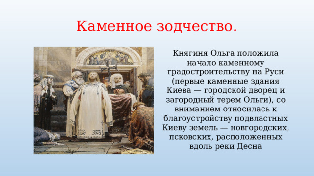 Каменное зодчество. Княгиня Ольга положила начало каменному градостроительству на Руси (первые каменные здания Киева — городской дворец и загородный терем Ольги), со вниманием относилась к благоустройству подвластных Киеву земель — новгородских, псковских, расположенных вдоль реки Десна 
