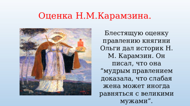 Оценка Н.М.Карамзина. Блестящую оценку правлению княгини Ольги дал историк Н. М. Карамзин. Он писал, что она “мудрым правлением доказала, что слабая жена может иногда равняться с великими мужами”. 