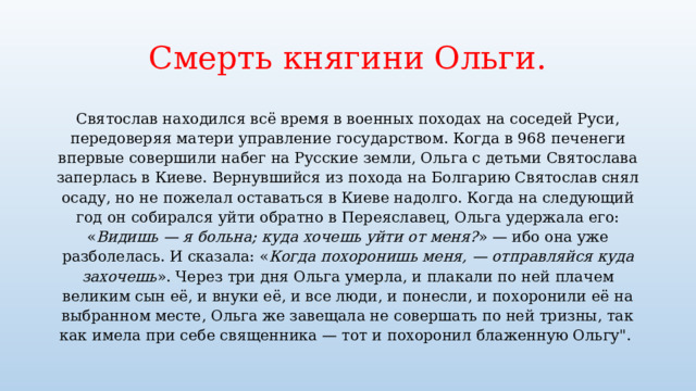 Смерть княгини Ольги. Святослав находился всё время в военных походах на соседей Руси, передоверяя матери управление государством. Когда в 968 печенеги впервые совершили набег на Русские земли, Ольга с детьми Святослава заперлась в Киеве. Вернувшийся из похода на Болгарию Святослав снял осаду, но не пожелал оставаться в Киеве надолго. Когда на следующий год он собирался уйти обратно в Переяславец, Ольга удержала его: « Видишь — я больна; куда хочешь уйти от меня? » — ибо она уже разболелась. И сказала: « Когда похоронишь меня, — отправляйся куда захочешь ». Через три дня Ольга умерла, и плакали по ней плачем великим сын её, и внуки её, и все люди, и понесли, и похоронили её на выбранном месте, Ольга же завещала не совершать по ней тризны, так как имела при себе священника — тот и похоронил блаженную Ольгу