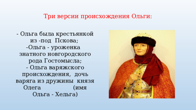  Три версии происхождения Ольги:   - Ольга была крестьянкой из -под Пскова;  -Ольга - уроженка знатного новгородского рода Гостомысла; - Ольга варяжского происхождения, дочь варяга из дружины князя Олега (имя Ольга - Хельга) 