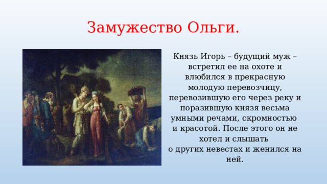 Замужество Ольги. Князь Игорь – будущий муж – встретил ее на охоте и влюбился в прекрасную молодую перевозчицу, перевозившую его через реку и поразившую князя весьма умными речами, скромностью и красотой. После этого он не хотел и слышать о других невестах и женился на ней. 