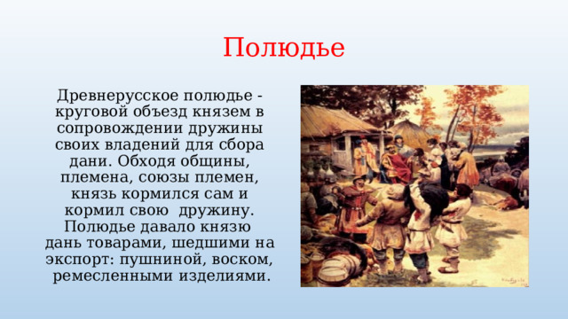 Полюдье Древнерусское полюдье - круговой объезд князем в сопровождении дружины своих владений для сбора дани. Обходя общины, племена, союзы племен, князь кормился сам и кормил свою дружину. Полюдье давало князю дань товарами, шедшими на экспорт: пушниной, воском, ремесленными изделиями. 