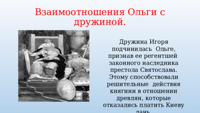 Взаимоотношения Ольги с дружиной. Дружина Игоря подчинилась Ольге, признав ее регентшей законного наследника престола Святослава. Этому способствовали решительные действия княгини в отношении древлян, которые отказались платить Киеву дань. 