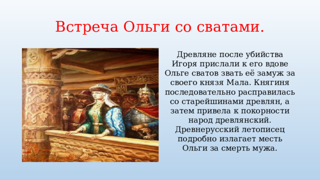 Встреча Ольги со сватами. Древляне после убийства Игоря прислали к его вдове Ольге сватов звать её замуж за своего князя Мала. Княгиня последовательно расправилась со старейшинами древлян, а затем привела к покорности народ древлянский. Древнерусский летописец подробно излагает месть Ольги за смерть мужа. 