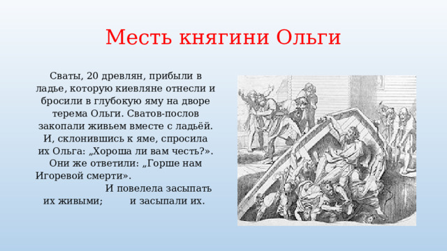 Месть княгини Ольги Сваты, 20 древлян, прибыли в ладье, которую киевляне отнесли и бросили в глубокую яму на дворе терема Ольги. Сватов-послов закопали живьем вместе с ладьёй.  И, склонившись к яме, спросила их Ольга: „Хороша ли вам честь?». Они же ответили: „Горше нам Игоревой смерти». И повелела засыпать их живыми; и засыпали их. 