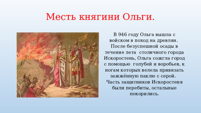 Месть княгини Ольги. В 946 году Ольга вышла с войском в поход на древлян. После безуспешной осады в течение лета столичного города Искоростень, Ольга сожгла город с помощью голубей и воробьев, к ногам которых велела привязать зажжённую паклю с серой. Часть защитников Искоростеня были перебиты, остальные покорились. 