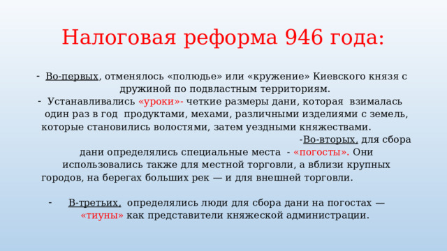 Налоговая реформа 946 года: Во-первых , отменялось «полюдье» или «кружение» Киевского князя с дружиной по подвластным территориям. Устанавливались «уроки»- четкие размеры дани, которая взималась один раз в год продуктами, мехами, различными изделиями с земель, которые становились волостями, затем уездными княжествами. - Во-вторых, для сбора дани определялись специальные места - «погосты». Они использовались также для местной торговли, а вблизи крупных городов, на берегах больших рек — и для внешней торговли.  В-третьих, определялись люди для сбора дани на погостах — «тиуны» как представители княжеской администрации. 