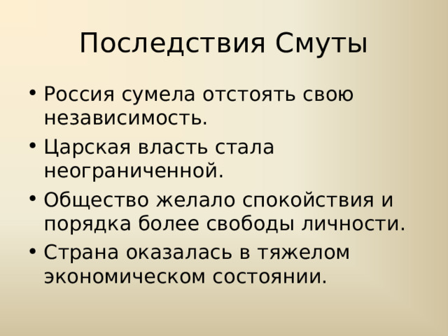 Последствия Смуты Россия сумела отстоять свою независимость. Царская власть стала неограниченной. Общество желало спокойствия и порядка более свободы личности. Страна оказалась в тяжелом экономическом состоянии. 