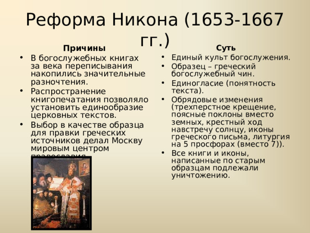 Реформа Никона (1653-1667 гг.) Причины Суть В богослужебных книгах за века переписывания накопились значительные разночтения. Распространение книгопечатания позволяло установить единообразие церковных текстов. Выбор в качестве образца для правки греческих источников делал Москву мировым центром православия. Единый культ богослужения. Образец – греческий богослужебный чин. Единогласие (понятность текста). Обрядовые изменения (трехперстное крещение, поясные поклоны вместо земных, крестный ход навстречу солнцу, иконы греческого письма, литургия на 5 просфорах (вместо 7)). Все книги и иконы, написанные по старым образцам подлежали уничтожению. 