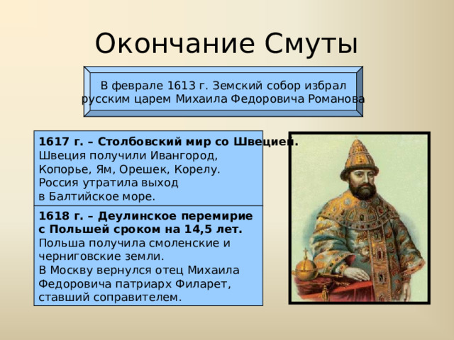Окончание Смуты В феврале 1613 г. Земский собор избрал русским царем Михаила Федоровича Романова 1617 г. – Столбовский мир со Швецией. Швеция получили Ивангород, Копорье, Ям, Орешек, Корелу. Россия утратила выход в Балтийское море. 1618 г. – Деулинское перемирие с Польшей сроком на 14,5 лет. Польша получила смоленские и черниговские земли. В Москву вернулся отец Михаила Федоровича патриарх Филарет, ставший соправителем. 