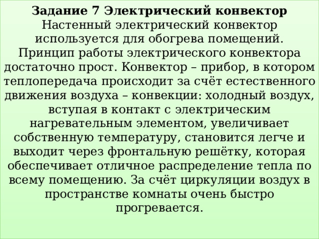 Задание 7 Электрический конвектор  Настенный электрический конвектор используется для обогрева помещений.  Принцип работы электрического конвектора достаточно прост. Конвектор – прибор, в котором теплопередача происходит за счёт естественного движения воздуха – конвекции: холодный воздух, вступая в контакт с электрическим нагревательным элементом, увеличивает собственную температуру, становится легче и выходит через фронтальную решётку, которая обеспечивает отличное распределение тепла по всему помещению. За счёт циркуляции воздух в пространстве комнаты очень быстро прогревается.   