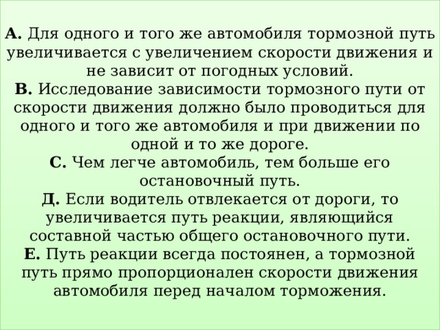  А. Для одного и того же автомобиля тормозной путь увеличивается с увеличением скорости движения и не зависит от погодных условий.  В. Исследование зависимости тормозного пути от скорости движения должно было проводиться для одного и того же автомобиля и при движении по одной и то же дороге.  С. Чем легче автомобиль, тем больше его остановочный путь.  Д. Если водитель отвлекается от дороги, то увеличивается путь реакции, являющийся составной частью общего остановочного пути.  Е. Путь реакции всегда постоянен, а тормозной путь прямо пропорционален скорости движения автомобиля перед началом торможения.   