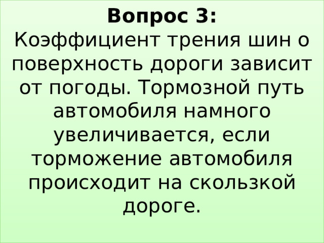 Вопрос 3:  Коэффициент трения шин о поверхность дороги зависит от погоды. Тормозной путь автомобиля намного увеличивается, если торможение автомобиля происходит на скользкой дороге.   