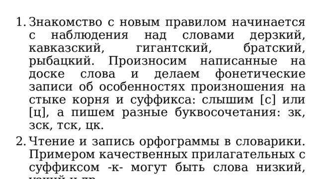 Знакомство с новым правилом начинается с наблюдения над словами дерзкий, кавказский, гигантский, братский, рыбацкий. Произносим написанные на доске слова и делаем фонетические записи об особенностях произношения на стыке корня и суффикса: слышим [с] или [ц], а пишем разные буквосочетания: зк, зск, тск, цк. Чтение и запись орфограммы в словарики. Примером качественных прилагательных с суффиксом -к- могут быть слова низкий, узкий и др. Выполнение упр. 422. 
