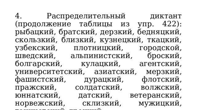 4. Распределительный диктант (продолжение таблицы из упр. 422): рыбацкий, братский, дерзкий, бедняцкий, скользкий, близкий, кузнецкий, ткацкий, узбекский, плотницкий, городской, шведский, альпинистский, броский, болгарский, кулацкий, агентский, университетский, азиатский, мерзкий, фашистский, дурацкий, флотский, пражский, солдатский, волжский, юннатский, датский, ветеранский, норвежский, склизкий, мужицкий, танкистский, грецкий. 5. Работа с упр. 423. 